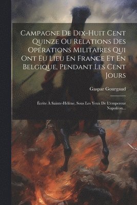 Gaspar Gourgaud - Campagne De Dix-huit Cent Quinze Ou Relations Des Opérations Militaires Qui Ont Eu Lieu En France Et En Belgique, Pendant Les Cent Jours, Häftad