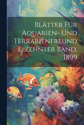 Bltter fr Aquarien- und Terrarienfreunde, Zehnter Band, 1899 1