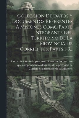 Coleccion De Datos Y Documentos Referentes  Misiones Como Parte Integrante Del Territorio De La Provincia De Corrientes, Parts 1-3... 1