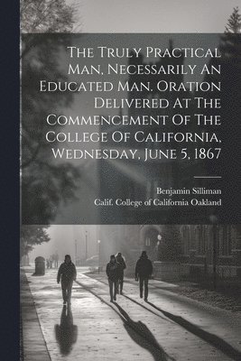 Silliman Benjamin 1816-1885, Benjamin, 1816-1885, Silliman, Benjamin Silliman, Calif College of California Oakland - Truly Practical Man, Necessarily An Educated Man. Oration Delivered At The Commencement Of The College Of California, Wednesday, June 5, 1867, Häftad