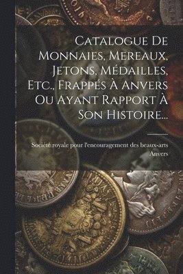Catalogue De Monnaies, Mereaux, Jetons, Mdailles, Etc., Frapps  Anvers Ou Ayant Rapport  Son Histoire... 1