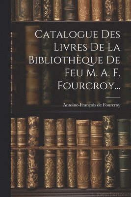 Catalogue Des Livres De La Bibliothèque De Feu M. A. F. Fourcroy...