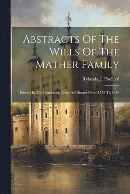 Abstracts Of The Wills Of The Mather Family; Proved In The Consistory Court At Chester From 1573 To 1650 1