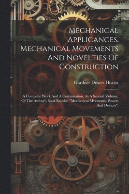 Mechanical Applicances, Mechanical Movements And Novelties Of Construction; A Complete Work And A Continuation, As A Second Volume, Of The Author's Book Entitled "mechanical Mvements, Powers And Devices";