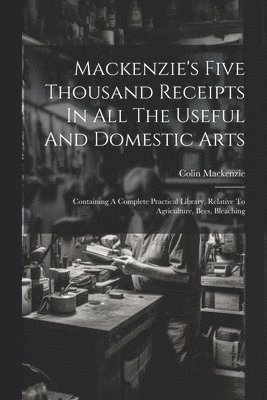 Mackenzie's Five Thousand Receipts In All The Useful And Domestic Arts 1