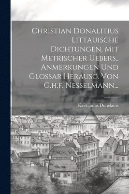 Christian Donalitius Littauische Dichtungen, Mit Metrischer Uebers., Anmerkungen Und Glossar Herausg. Von G.h.f. Nesselmann... 1