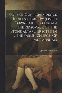bokomslag Copy Of Correspondence In An Attempt By Joseph Townsend ... To Obtain The Removal ... Of The Stone Altar ... Erected In ... The Parish Church Of Medmenham
