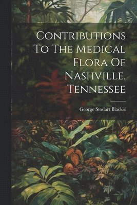 George Stodart Blackie - Contributions To The Medical Flora Of Nashville, Tennessee, Häftad