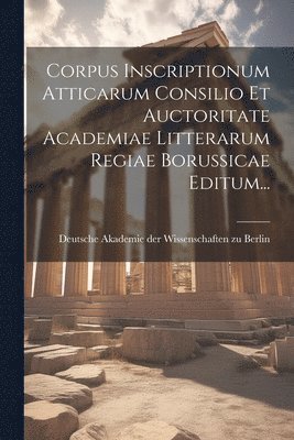 Corpus Inscriptionum Atticarum Consilio Et Auctoritate Academiae Litterarum Regiae Borussicae Editum... 1