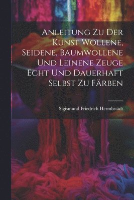 Anleitung zu der Kunst wollene, seidene, baumwollene und leinene Zeuge echt und dauerhaft selbst zu frben 1