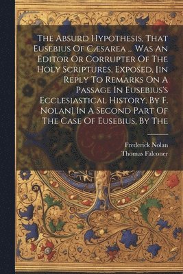 Absurd Hypothesis, That Eusebius Of Cæsarea ... Was An Editor Or Corrupter Of The Holy Scriptures, Exposed, [in Reply To Remarks On A Passage In Eusebius's Ecclesiastical History, By F. Nolan] In A Second Part Of The Case Of Eusebius, By The