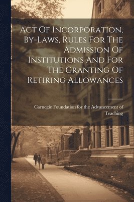 Act Of Incorporation, By-laws, Rules For The Admission Of Institutions And For The Granting Of Retiring Allowances 1