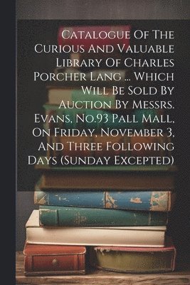 bokomslag Catalogue Of The Curious And Valuable Library Of Charles Porcher Lang ... Which Will Be Sold By Auction By Messrs. Evans, No.93 Pall Mall, On Friday, November 3, And Three Following Days (sunday