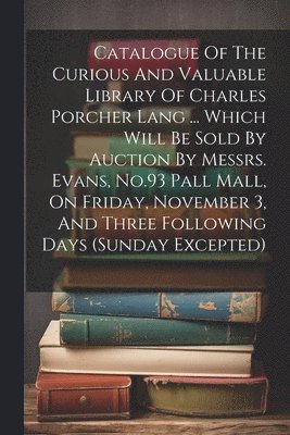 Catalogue Of The Curious And Valuable Library Of Charles Porcher Lang ... Which Will Be Sold By Auction By Messrs. Evans, No.93 Pall Mall, On Friday, November 3, And Three Following Days (sunday Excepted)