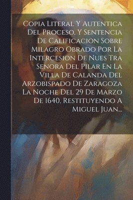 Anonymous - Copia Literal Y Autentica Del Proceso, Y Sentencia De Calificacion Sobre Milagro Obrado Por La Intercesion De Nues Tra Senora Del Pilar En La Villa De Calanda Del Arzobispado De Zaragoza La Noche Del 29 De Marzo De 1640, Restituyendo A Miguel Juan..., Häftad