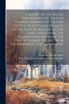 Report Of The Whole Proceedings Of The Late General Assembly Of The Free Church Of Scotland, Relative To The State Of Religion In The Land, Containing The Deliberations Of Friday The 17th, Of Tuesday The 21st, With The Sermon Of That Day, And Of