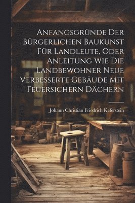 Anfangsgrnde der brgerlichen Baukunst fr Landleute, oder Anleitung wie die Landbewohner neue Verbesserte Gebude mit feuersichern Dchern 1