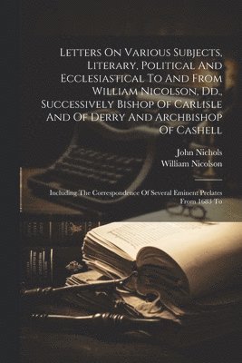William Nicolson, John Nichols - Letters On Various Subjects, Literary, Political And Ecclesiastical To And From William Nicolson, Dd., Successively Bishop Of Carlisle And Of Derry And Archbishop Of Cashell, Häftad