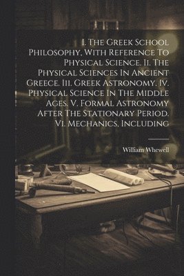 William Whewell - I. The Greek School Philosophy, With Reference To Physical Science. Ii. The Physical Sciences In Ancient Greece. Iii. Greek Astronomy. Iv. Physical Science In The Middle Ages. V. Formal Astronomy After The Stationary Period. Vi. Mechanics, Including, Häftad