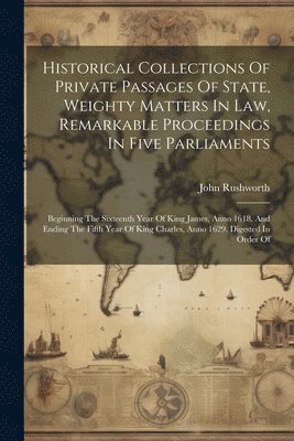 bokomslag Historical Collections Of Private Passages Of State, Weighty Matters In Law, Remarkable Proceedings In Five Parliaments