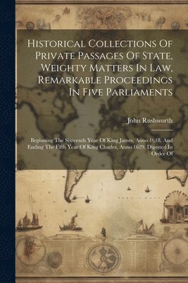 Historical Collections Of Private Passages Of State, Weighty Matters In Law, Remarkable Proceedings In Five Parliaments 1