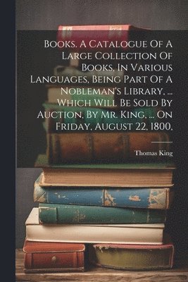 bokomslag Books. A Catalogue Of A Large Collection Of Books, In Various Languages, Being Part Of A Nobleman's Library, ... Which Will Be Sold By Auction, By Mr. King, ... On Friday, August 22, 1800,