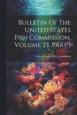 United States Fish Commission - Bulletin Of The United States Fish Commission, Volume 23, Part 1, Häftad