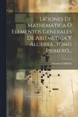 Liciones De Mathematica O Elementos Generales De Aritmetica Y Algebra...tomo Primero...