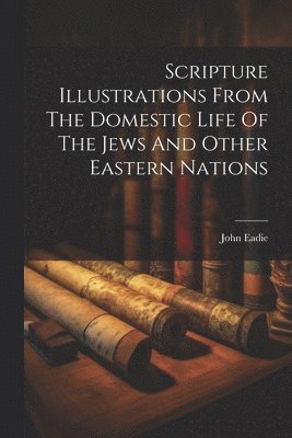 John Eadie - Scripture Illustrations From The Domestic Life Of The Jews And Other Eastern Nations, Häftad