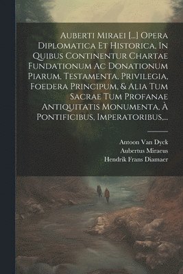Auberti Miraei [...] Opera Diplomatica Et Historica, In Quibus Continentur Chartae Fundationum Ac Donationum Piarum, Testamenta, Privilegia, Foedera Principum, & Alia Tum Sacrae Tum Profanae Antiquitatis Monumenta, À Pontificibus, Imperatoribus, ...