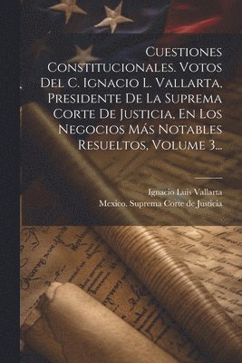 Cuestiones Constitucionales. Votos Del C. Ignacio L. Vallarta, Presidente De La Suprema Corte De Justicia, En Los Negocios Ms Notables Resueltos, Volume 3... 1