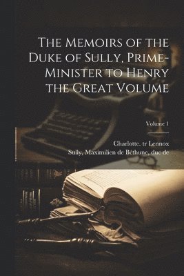 Memoirs of the Duke of Sully, Prime-minister to Henry the Great Volume; Volume 1