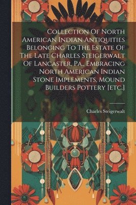 bokomslag Collection Of North American Indian Antiquities Belonging To The Estate Of The Late Charles Steigerwalt Of Lancaster, Pa., Embracing North American Indian Stone Implements, Mound Builders Pottery [...