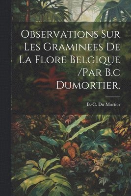 Observations Sur Les Graminees De La Flore Belgique /par B.c Dumortier. 1