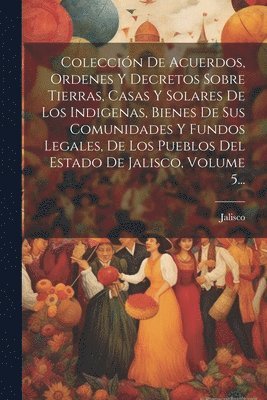 Colección De Acuerdos, Ordenes Y Decretos Sobre Tierras, Casas Y Solares De Los Indigenas, Bienes De Sus Comunidades Y Fundos Legales, De Los Pueblos Del Estado De Jalisco, Volume 5...