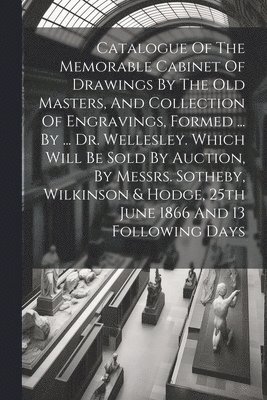 bokomslag Catalogue Of The Memorable Cabinet Of Drawings By The Old Masters, And Collection Of Engravings, Formed ... By ... Dr. Wellesley. Which Will Be Sold By Auction, By Messrs. Sotheby, Wilkinson & Hodg...