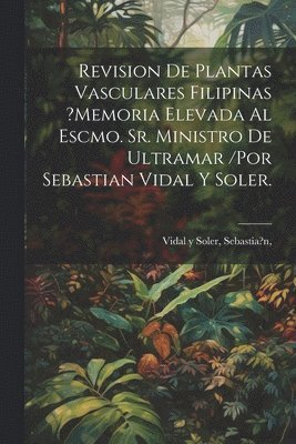 Revision De Plantas Vasculares Filipinas ?memoria Elevada Al Escmo. Sr. Ministro De Ultramar /por Sebastian Vidal Y Soler. 1