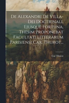 De Alexandri De Villa-dei Doctrinali, Ejusque Fortuna, Thesim Proponebat Facultati Litterarum Parisiensi Car. Thurot... 1