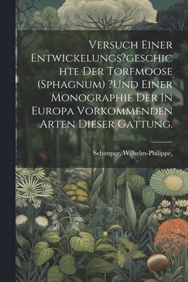 Versuch Einer Entwickelungs?geschichte Der Torfmoose (sphagnum) ?und Einer Monographie Der In Europa Vorkommenden Arten Dieser Gattung.