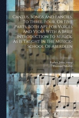 Cantus, Songs And Fancies, To Three, Four, Or Five Parts, Both Apt For Voices And Viols With A Brief Introduction To Musick. As Is Taught In The Musick-school Of Aberdeen 1