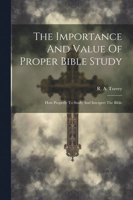 R. A. (Reuben Archer) Torrey - Importance And Value Of Proper Bible Study; How Properly To Study And Interpret The Bible, Häftad