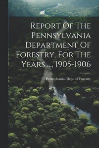 bokomslag Report Of The Pennsylvania Department Of Forestry, For The Years ..., 1905-1906