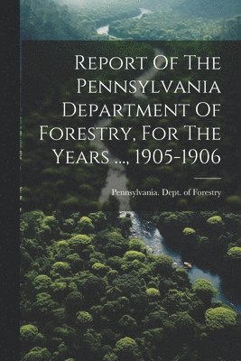 Report Of The Pennsylvania Department Of Forestry, For The Years ..., 1905-1906