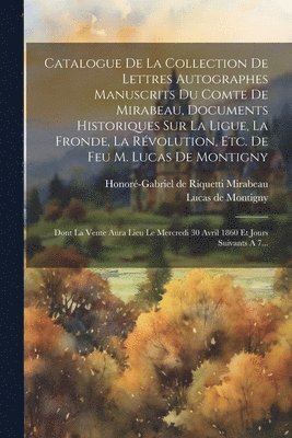 Catalogue De La Collection De Lettres Autographes Manuscrits Du Comte De Mirabeau, Documents Historiques Sur La Ligue, La Fronde, La Rvolution, Etc. De Feu M. Lucas De Montigny 1