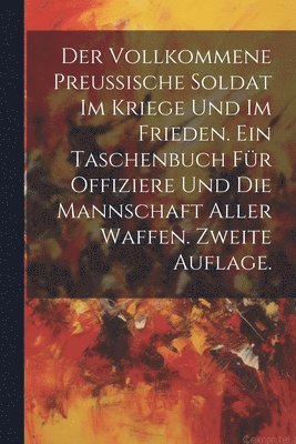 bokomslag Der vollkommene Preussische Soldat im Kriege und im Frieden. Ein Taschenbuch fr Offiziere und die Mannschaft aller Waffen. Zweite Auflage.