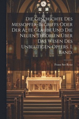 bokomslag Die Geschichte des Messopfer-Begriffs oder Der alte Glaube und die Neuen Theorien ber das Wesen des Unblutigen Opfers. I. Band.