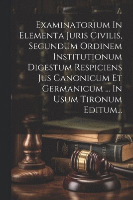 Examinatorium In Elementa Juris Civilis, Secundum Ordinem Institutionum Digestum Respiciens Jus Canonicum Et Germanicum ... In Usum Tironum Editum... 1