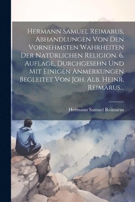 Hermann Samuel Reimarus, Abhandlungen Von Den Vornehmsten Wahrheiten Der Natrlichen Religion. 6. Auflage, Durchgesehn Und Mit Einigen Anmerkungen Begleitet Von Joh. Alb. Heinr. Reimarus... 1