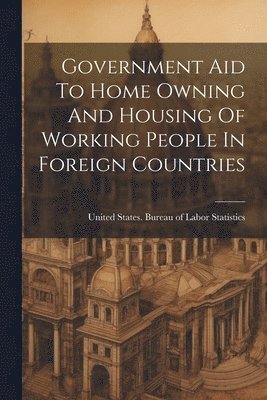 United States Bureau of Labor Statis - Government Aid To Home Owning And Housing Of Working People In Foreign Countries, Häftad