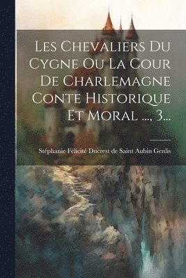 Stéphanie Félicité Ducrest de Saint a - Les Chevaliers Du Cygne Ou La Cour De Charlemagne Conte Historique Et Moral ..., 3..., Häftad